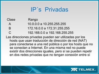 IP´s Privadas
Clase Rango
A 10.0.0.0 a 10.255.255.255
B 172.16.0.0 a 172.31.255.255
C 192.168.0.0 a 192.168.255.255
Las direcciones privadas pueden ser utilizadas por los
hosts que usan traducción de dirección de red (NAT)
para conectarse a una red pública o por los hosts que no
se conectan a Internet. En una misma red no puede
existir dos direcciones iguales, pero sí se pueden repetir
en dos redes privadas que no tengan conexión entre sí
 