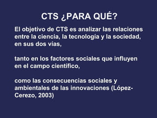 El objetivo de CTS es analizar las relaciones
entre la ciencia, la tecnología y la sociedad,
en sus dos vías,
tanto en los factores sociales que influyen
en el campo científico,
como las consecuencias sociales y
ambientales de las innovaciones (López-
Cerezo, 2003)
CTS ¿PARA QUÉ?
 
