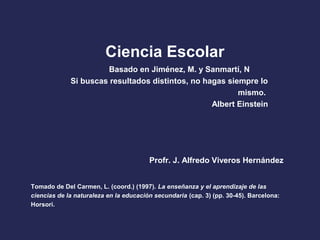 Tomado de Del Carmen, L. (coord.) (1997). La enseñanza y el aprendizaje de las
ciencias de la naturaleza en la educación secundaria (cap. 3) (pp. 30-45). Barcelona:
Horsori.
Ciencia Escolar
Si buscas resultados distintos, no hagas siempre lo
mismo.
Albert Einstein
Profr. J. Alfredo Viveros Hernández
Basado en Jiménez, M. y Sanmartí, N
 