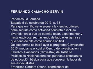 FERNANDO CAMACHO SERVÍN
 
Periódico La Jornada
Sábado 5 de octubre de 2013, p. 33
Para que un niño se acerque a la ciencia, primero
debe sentirla como actividad concreta e incluso
divertida, en la que se permite tocar, experimentar y
hasta equivocarse, haciendo de lado el estigma se
que tiene de ella como aburrida odifícil.
De esta forma se inició ayer el programa Cinvesniños
2013, mediante el cual el Centro de Investigación y
Estudios Avanzados (Cinvestav) del Instituto
Politécnico Nacional abre sus puertas a estudiantes
de educación básica para que conozcan la labor de
sus especialistas.
Francisco Cordero Osorio, coordinador del
 