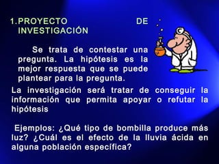 1.PROYECTO DE
INVESTIGACIÓN 
    
Se trata de contestar una
pregunta. La hipótesis es la
mejor respuesta que se puede
plantear para la pregunta. 
La investigación será tratar de conseguir la
información que permita apoyar o refutar la
hipótesis
 Ejemplos: ¿Qué tipo de bombilla produce más
luz? ¿Cuál es el efecto de la lluvia ácida en
alguna población específica?  
 