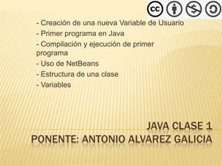 - Creación de una nueva Variable de Usuario
- Primer programa en Java
- Compilación y ejecución de primer
programa
- Uso de NetBeans
- Estructura de una clase
- Variables




                    JAVA CLASE 1
PONENTE: ANTONIO ALVAREZ GALICIA
 