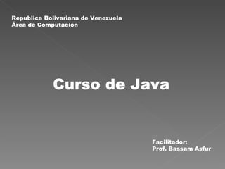 Curso de Java Republica Bolivariana de Venezuela Área de Computación Facilitador: Prof. Bassam Asfur 