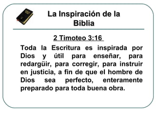 2 Timoteo 3:16
Toda la Escritura es inspirada por
Dios y útil para enseñar, para
redargüir, para corregir, para instruir
en justicia, a fin de que el hombre de
Dios sea perfecto, enteramente
preparado para toda buena obra.
La Inspiración de laLa Inspiración de la
BibliaBiblia
 