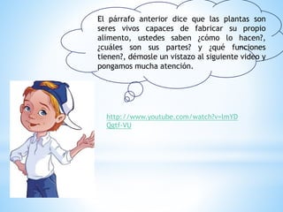 El párrafo anterior dice que las plantas son
seres vivos capaces de fabricar su propio
alimento, ustedes saben ¿cómo lo hacen?,
¿cuáles son sus partes? y ¿qué funciones
tienen?, démosle un vistazo al siguiente video y
pongamos mucha atención.
http://www.youtube.com/watch?v=lmYD
Qgtf-VU
 