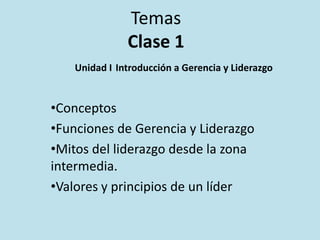 Temas
Clase 1
Unidad I Introducción a Gerencia y Liderazgo

•Conceptos
•Funciones de Gerencia y Liderazgo
•Mitos del liderazgo desde la zona
intermedia.
•Valores y principios de un líder

 