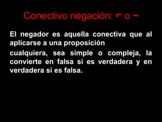 Conectivo negación: ⌐ o ~
El negador es aquella conectiva que al
aplicarse a una proposición
cualquiera, sea simple o compleja, la
convierte en falsa si es verdadera y en
verdadera si es falsa.
 