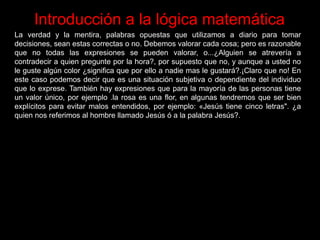 Introducción a la lógica matemática
La verdad y la mentira, palabras opuestas que utilizamos a diario para tomar
decisiones, sean estas correctas o no. Debemos valorar cada cosa; pero es razonable
que no todas las expresiones se pueden valorar, o...¿Alguien se atrevería a
contradecir a quien pregunte por la hora?, por supuesto que no, y aunque a usted no
le guste algún color ¿significa que por ello a nadie mas le gustará?.¡Claro que no! En
este caso podemos decir que es una situación subjetiva o dependiente del individuo
que lo exprese. También hay expresiones que para la mayoría de las personas tiene
un valor único, por ejemplo .la rosa es una flor, en algunas tendremos que ser bien
explícitos para evitar malos entendidos, por ejemplo: «Jesús tiene cinco letras". ¿a
quien nos referimos al hombre llamado Jesús ó a la palabra Jesús?.
 