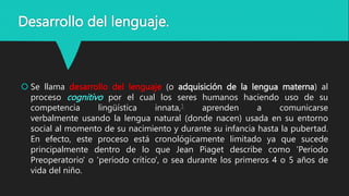 Desarrollo del lenguaje.
 Se llama desarrollo del lenguaje (o adquisición de la lengua materna) al
proceso cognitivo por el cual los seres humanos haciendo uso de su
competencia lingüística innata,1 aprenden a comunicarse
verbalmente usando la lengua natural (donde nacen) usada en su entorno
social al momento de su nacimiento y durante su infancia hasta la pubertad.
En efecto, este proceso está cronológicamente limitado ya que sucede
principalmente dentro de lo que Jean Piaget describe como 'Período
Preoperatorio' o 'período crítico', o sea durante los primeros 4 o 5 años de
vida del niño.
 