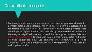 Desarrollo del lenguaje.
 En la mayoría de los seres humanos esto se da principalmente durante los
primeros cinco años, especialmente en lo que se refiere a la adquisición de
las formas lingüísticas y de los contenidos. Durante estos primeros años
tiene lugar un aprendizaje a gran velocidad y se adquieren los elementos
básicos y sus significados. Antes de la adolescencia ya se han consolidado la
inferencia pragmática y la capacidad para entender enunciados no literales
(irónicos, sarcásticos, etc.). Los primeros años constituyen el período
fundamental, aunque el desarrollo del lenguaje se prolonga mucho más allá
de los primeros años.
 