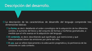 Descripción del desarrollo.
 La descripción de las características de desarrollo del lenguaje comprende tres
dimensiones básicas:
La forma, es decir, detallando el orden cronológico de la adquisición de los diferentes
sonidos, el aumento del léxico y del conjunto de formas y morfemas gramaticales, a
medida que el niño avanza en la adquisición del lenguaje.
El contenido, es decir, describiendo qué significado, qué restricciones y qué
intencionalidad tienen las emisiones por parte del niño,
El uso, que se refiere básicamente a la adecuación pragmática y la pertinencia de las
emisiones en cada contexto.
 