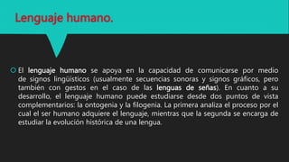 Lenguaje humano.
 El lenguaje humano se apoya en la capacidad de comunicarse por medio
de signos lingüísticos (usualmente secuencias sonoras y signos gráficos, pero
también con gestos en el caso de las lenguas de señas). En cuanto a su
desarrollo, el lenguaje humano puede estudiarse desde dos puntos de vista
complementarios: la ontogenia y la filogenia. La primera analiza el proceso por el
cual el ser humano adquiere el lenguaje, mientras que la segunda se encarga de
estudiar la evolución histórica de una lengua.
 