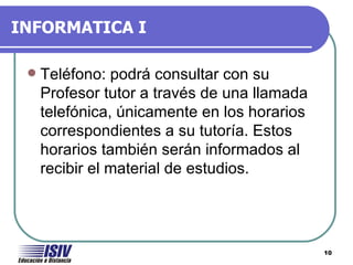 INFORMATICA I

    Teléfono: podrá consultar con su
     Profesor tutor a través de una llamada
     telefónica, únicamente en los horarios
     correspondientes a su tutoría. Estos
     horarios también serán informados al
     recibir el material de estudios.




                                              10
 