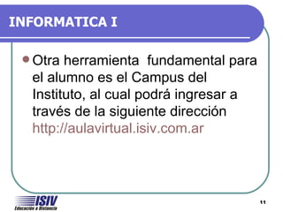 INFORMATICA I

  Otra herramienta fundamental para
  el alumno es el Campus del
  Instituto, al cual podrá ingresar a
  través de la siguiente dirección
  http://aulavirtual.isiv.com.ar




                                        11
 