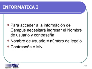 INFORMATICA I



  Para acceder a la información del
   Campus necesitará ingresar el Nombre
   de usuario y contraseña.
  Nombre de usuario = número de legajo
  Contraseña = isiv




                                          12
 