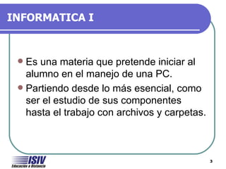 INFORMATICA I



  Es una materia que pretende iniciar al
   alumno en el manejo de una PC.
  Partiendo desde lo más esencial, como
   ser el estudio de sus componentes
   hasta el trabajo con archivos y carpetas.



                                               3
 