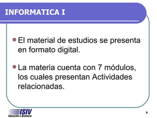 INFORMATICA I


  El
    material de estudios se presenta
  en formato digital.

  Lamateria cuenta con 7 módulos,
  los cuales presentan Actividades
  relacionadas.


                                       5
 
