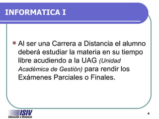 INFORMATICA I



    Al ser una Carrera a Distancia el alumno
     deberá estudiar la materia en su tiempo
     libre acudiendo a la UAG (Unidad
     Académica de Gestión) para rendir los
     Exámenes Parciales o Finales.



                                                6
 