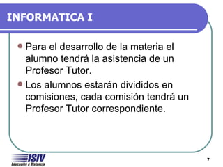 INFORMATICA I

  Para el desarrollo de la materia el
   alumno tendrá la asistencia de un
   Profesor Tutor.
  Los alumnos estarán divididos en
   comisiones, cada comisión tendrá un
   Profesor Tutor correspondiente.



                                         7
 
