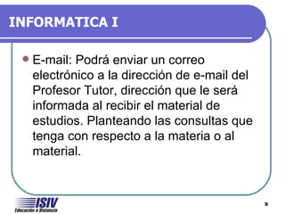 INFORMATICA I

    E-mail: Podrá enviar un correo
     electrónico a la dirección de e-mail del
     Profesor Tutor, dirección que le será
     informada al recibir el material de
     estudios. Planteando las consultas que
     tenga con respecto a la materia o al
     material.


                                                9
 