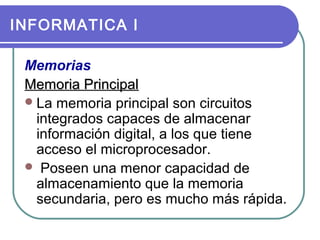 INFORMATICA I
Memorias
Memoria Principal
 La memoria principal son circuitos
integrados capaces de almacenar
información digital, a los que tiene
acceso el microprocesador.
 Poseen una menor capacidad de
almacenamiento que la memoria
secundaria, pero es mucho más rápida.

 