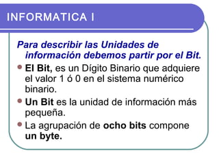 INFORMATICA I
Para describir las Unidades de
información debemos partir por el Bit.
 El Bit, es un Dígito Binario que adquiere
el valor 1 ó 0 en el sistema numérico
binario.
 Un Bit es la unidad de información más
pequeña.
 La agrupación de ocho bits compone
un byte.

 