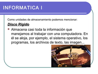 INFORMATICA I
Como unidades de almacenamiento podemos mencionar:

Disco Rígido
 Almacena casi toda la información que
manejamos al trabajar con una computadora. En
él se aloja, por ejemplo, el sistema operativo, los
programas, los archivos de texto, las imagen...

 