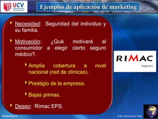 Ejemplos de aplicación de marketing
 Necesidad: Seguridad del individuo y
su familia.

 Motivación:
¿Qué
motivará
al
consumidor a elegir cierto seguro
médico?.
Amplia
cobertura
a
nacional (red de clínicas).

nivel

Prestigio de la empresa.

Bajas primas.
 Deseo: Rímac EPS.
Marketing 10

M.B.A. Manuel Ortiz Tello

 