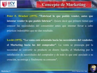 Concepto de Marketing
 Peter F. Drucker (1975). "Fabricad lo que podáis vender, antes que

intentar vender lo que podáis fabricar". Quiere decir que primero tienes que
conocer las necesidades del consumidor antes que intentar llevar a cabo
prácticas indeseables que no dan resultado.
 Levitt (1975). "La venta está orientada hacia las necesidades del vendedor,
el Marketing hacia las del comprador”. La venta se preocupa por la
necesidad de convertir su producto en dinero líquido, el Marketing por la
satisfacción de necesidades del comprador y de todo lo que esté asociado a su
creación, su entrega y finalmente su consumo".

Marketing 11

M.B.A. Manuel Ortiz Tello

 