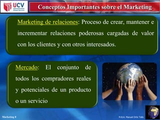 Conceptos Importantes sobre el Marketing
Marketing de relaciones: Proceso de crear, mantener e
incrementar relaciones poderosas cargadas de valor
con los clientes y con otros interesados.

Mercado: El conjunto

de

todos los compradores reales
y potenciales de un producto
o un servicio
Marketing 8

M.B.A. Manuel Ortiz Tello

 