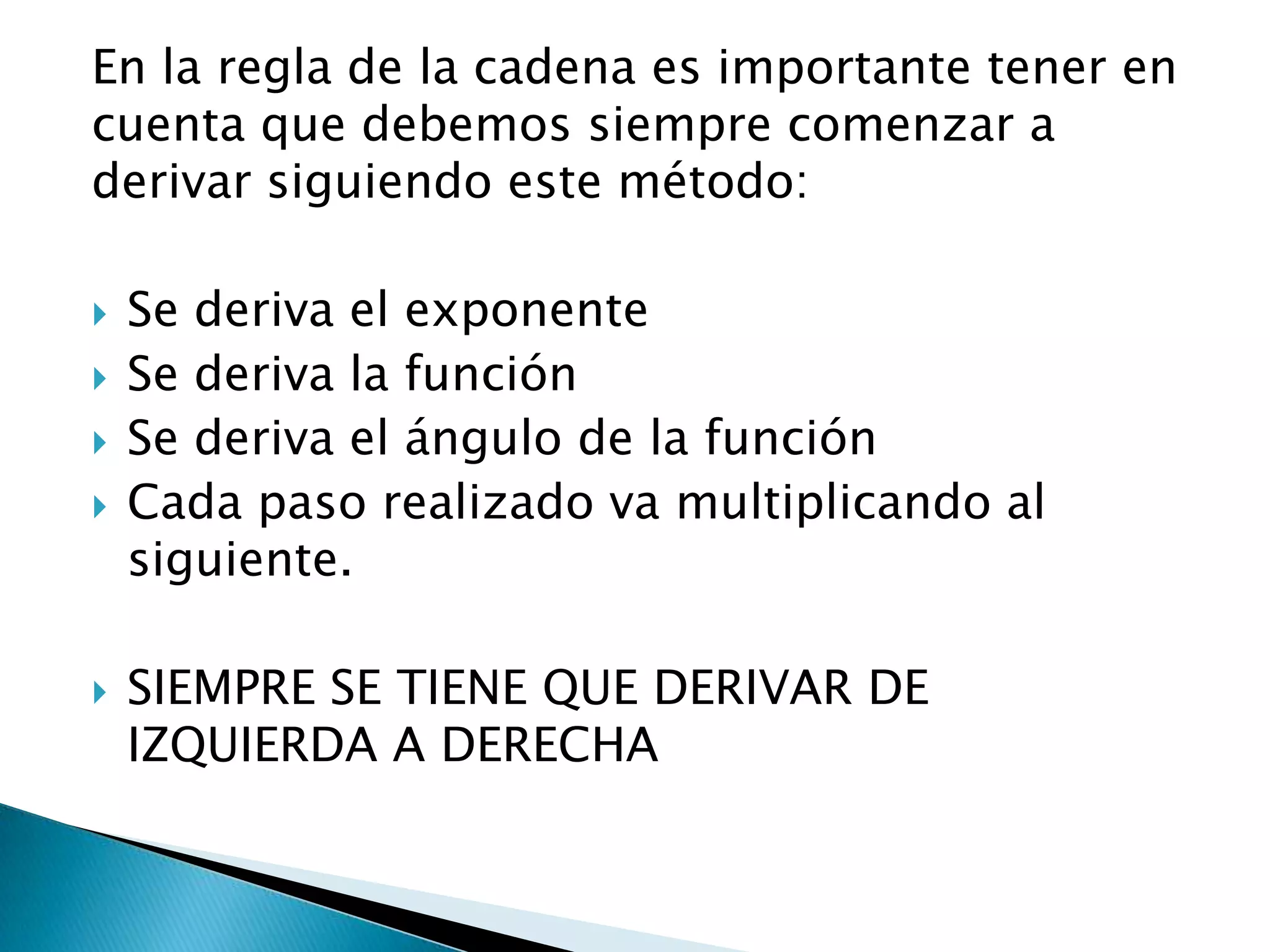 En la regla de la cadena es importante tener en
cuenta que debemos siempre comenzar a
derivar siguiendo este método:
Se deriva el exponente
Se deriva la función
Se deriva el ángulo de la función
Cada paso realizado va multiplicando al
siguiente.
SIEMPRE SE TIENE QUE DERIVAR DE
IZQUIERDA A DERECHA