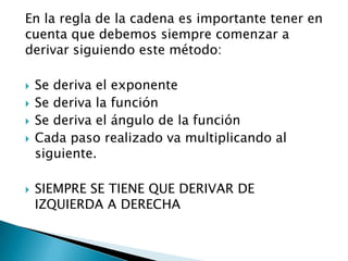 En la regla de la cadena es importante tener en
cuenta que debemos siempre comenzar a
derivar siguiendo este método:

   Se deriva el exponente
   Se deriva la función
   Se deriva el ángulo de la función
   Cada paso realizado va multiplicando al
    siguiente.

   SIEMPRE SE TIENE QUE DERIVAR DE
    IZQUIERDA A DERECHA
 