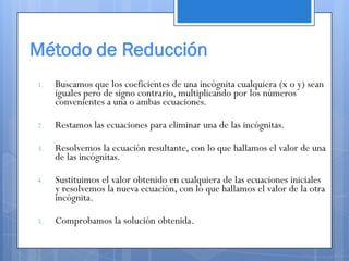 Método de Reducción
1.   Buscamos que los coeficientes de una incógnita cualquiera (x o y) sean
     iguales pero de signo contrario, multiplicando por los números
     convenientes a una o ambas ecuaciones.

2.   Restamos las ecuaciones para eliminar una de las incógnitas.

3.   Resolvemos la ecuación resultante, con lo que hallamos el valor de una
     de las incógnitas.

4.   Sustituimos el valor obtenido en cualquiera de las ecuaciones iniciales
     y resolvemos la nueva ecuación, con lo que hallamos el valor de la otra
     incógnita.

5.   Comprobamos la solución obtenida.
 