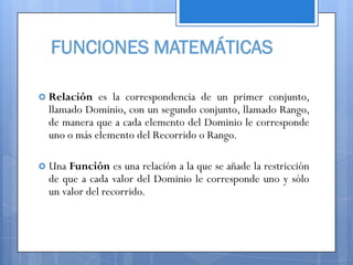 FUNCIONES MATEMÁTICAS

 Relación  es la correspondencia de un primer conjunto,
 llamado Dominio, con un segundo conjunto, llamado Rango,
 de manera que a cada elemento del Dominio le corresponde
 uno o más elemento del Recorrido o Rango.

 Una Función es una relación a la que se añade la restricción
 de que a cada valor del Dominio le corresponde uno y sólo
 un valor del recorrido.
 