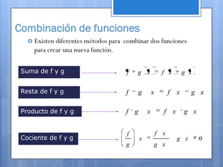 Combinación de funciones
    Existen diferentes métodos para combinar dos funciones
     para crear una nueva función.

 Suma de f y g                       f   g x             f x       g x


 Resta de f y g                      f   g         x         f x     g x

 Producto de f y g                   f g       x         f x       g x


                                     f                 f x
 Cociente de f y g                         x                   g x       0
                                     g                 g x
 