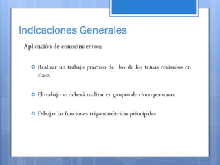 Indicaciones Generales
 Aplicación de conocimientos:

      Realizar un trabajo práctico de los de los temas revisados en
       clase.

      El trabajo se deberá realizar en grupos de cinco personas.

      Dibujar las funciones trigonométricas principales
 