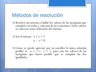 Métodos de resolución
 Resolver un sistema es hallar los valores de las incógnitas que
  cumplen con todas y cada una de las ecuaciones. Estos valores
  se conocen como soluciones del sistema

 Sea el sistema   x+y=2
                   x –y=0

 Como   se puede apreciar por su sencillez la única solución
  posible es x = 1 e y = 1, pues son los valores de las
  incógnitas que hacen posible que se cumplan las dos
  igualdades.
 