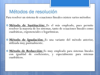 Métodos de resolución
Para resolver un sistema de ecuaciones lineales existen varios métodos:

 Método      de Sustitución: Es el más empleado, pues permite
  resolver la mayoría de los sistemas, tanto de ecuaciones lineales como
  cuadráticas, exponenciales o logarítmicas.

 Método     de Igualación: Es una variante del método anterior,
  utilizada muy puntualmente.

 Método    de Reducción: Es muy empleado para sistemas lineales
  con igualdad de coeficientes, y especialmente para sistemas
  cuadráticos.
 