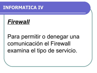 INFORMATICA IV Para permitir o denegar una comunicación el Firewall examina el tipo de servicio. Firewall 