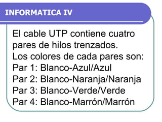 INFORMATICA IV El cable UTP contiene cuatro pares de hilos trenzados. Los colores de cada pares son: Par 1: Blanco-Azul/Azul Par 2: Blanco-Naranja/Naranja Par 3: Blanco-Verde/Verde Par 4: Blanco-Marrón/Marrón 
