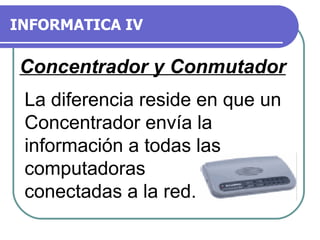 INFORMATICA IV Concentrador y Conmutador La diferencia reside en que un Concentrador envía la información a todas las computadoras conectadas a la red.  