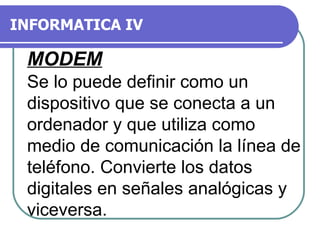INFORMATICA IV MODEM Se lo puede definir como un dispositivo que se conecta a un ordenador y que utiliza como medio de comunicación la línea de teléfono. Convierte los datos digitales en señales analógicas y viceversa.  