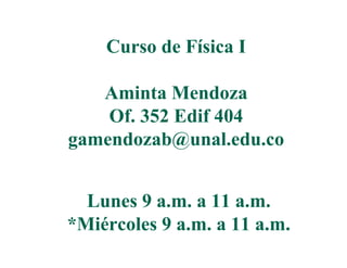 Curso de Física I

   Aminta Mendoza
    Of.
    Of 352 Edif 404
gamendozab@unal.edu.co


  Lunes 9 a.m. a 11 a.m.
*Miércoles
*Mié l 9 a.m. a 11 a.m.
 
