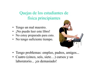 Quejas de los estudiantes de
          física principiantes

•   Tengo un mal maestro.
•   ¡No puedo leer este libro!
•   No estoy preparado para esto.
•   No tengo suficiente tiempo.



• Tengo problemas: empleo, padres, amigos...
• Cuatro (cinco, seis, siete…) cursos y un
  laboratorio... ¡es demasiado!
 