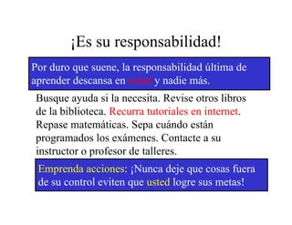 ¡Es su responsabilidad!
Por duro que suene, la responsabilidad última de
aprender descansa en usted y nadie más.
Busque ayuda si la necesita. Revise otros libros
                    necesita
de la biblioteca. Recurra tutoriales en internet.
Repase matemáticas. Sepa cuándo están
        matemáticas
programados los exámenes. Contacte a su
instructor o profesor de talleres.
             p
 Emprenda acciones: ¡Nunca deje que cosas fuera
 de su control eviten que usted logre sus metas!
 