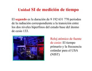 Unidad SI de medición de tiempo

El segundo es la duración de 9 192 631 770 periodos
de la di ió
d l radiación correspondiente a la transición entre
                          di       l      i ió
los dos niveles hiperfinos del estado base del átomo
de cesio 133.
         133

                            Reloj atómico de fuente
                                 j
                            de cesio: El tiempo
                            primario y la frecuencia
                            estándar para el USA
                            (NIST)
 