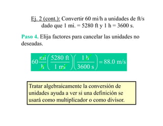 Ej. 2 (cont.): Convertir 60 mi/h a unidades de ft/s
         dado que 1 mi. = 5280 ft y 1 h = 3600 s.
Paso 4. Elija factores para cancelar las unidades no
           j           p
deseadas.

      mi ⎛ 5280 ft ⎞⎛ 1 h ⎞
    60 ⎜           ⎟⎜     ⎟ = 88.0 m/s
      h ⎝ 1 mi ⎠⎝ 3600 s ⎠


   Tratar algebraicamente la conversión de
   unidades ayuda a ver si una definición se
   usará como multiplicador o como divisor.
                    p
 