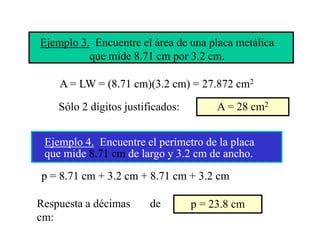 Ejemplo 3. Encuentre el área de una placa metálica
          que mide 8.71 cm por 3.2 cm.

    A = LW = (8.71 cm)(3.2 cm) = 27.872 cm2

    Sólo 2 dígitos justificados:        A = 28 cm2


 Ejemplo 4. E
 Ej    l 4 Encuentre el perímetro de la placa
                   t l      í t d l l
 que mide 8.71 cm de largo y 3.2 cm de ancho.
p = 8.71 cm + 3.2 cm + 8.71 cm + 3.2 cm

Respuesta a décimas
R      t dé i            de
                         d         p = 23 8 cm
                                       23.8
cm:
 