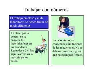 Trabajar con números
El trabajo en clase y el de
laboratorio se deben tratar de
modo diferente. .

En clase, por lo
general no se
conocen las                      En laboratorio, se
                                     laboratorio
incertidumbres en                conocen las limitaciones
las cantidades.                  de las mediciones. No se
Redondee a 3 cifras              deben conservar dígitos
significativas en la             que no estén justificados.
mayoría de los
casos.
 