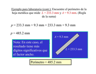 Ejemplo para laboratorio (cont.): Encuentre el perímetro de la
hoja metálica que mide L = 233.3 mm y A = 9.3 mm. (Regla
                        de la suma)

p = 233.3 mm + 9.3 mm + 233.3 mm + 9.3 mm

p = 485.2 mm
    485.
                                         A = 9.3 mm
 Note: The answer is determined by the
 Nota: E este (the tenthl
 N tprecise measure.caso, elof a mm)
 least   En t
 resultado tiene más
 dígitos significativos que                      L = 233.3 mm
 el factor ancho.

                  Perímetro = 485.2 mm
 